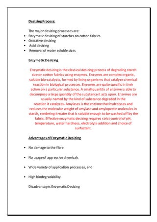 Desizing Process:
The major desizing processes are:
• Enzymatic desizing of starches on cotton fabrics
• Oxidative desizing
• Acid desizing
• Removal of water soluble sizes
Enzymetic Desizing
Enzymatic desizing is the classical desizing process of degrading starch
size on cotton fabrics using enzymes. Enzymes are complex organic,
soluble bio-catalysts, formed by living organisms that catalyze chemical
reaction in biological processes. Enzymes are quite specific in their
action on a particular substance. A small quantity of enzyme is able to
decompose a large quantity of the substance it acts upon. Enzymes are
usually named by the kind of substance degraded in the
reaction it catalyzes. Amylases is the enzyme that hydrolyses and
reduces the molecular weight of amylase and amylopectin molecules in
starch, rendering it water that is soluble enough to be washed off by the
fabric. Effective enzymatic desizing requires strict control of pH,
temperature, water hardness, electrolyte addition and choice of
surfactant.
Advantages of Enzymatic Desizing
• No damage to the fibre
• No usageof aggressivechemicals
• Wide variety of application processes, and
• High biodegradability
Disadvantages Enzymatic Desizing
 