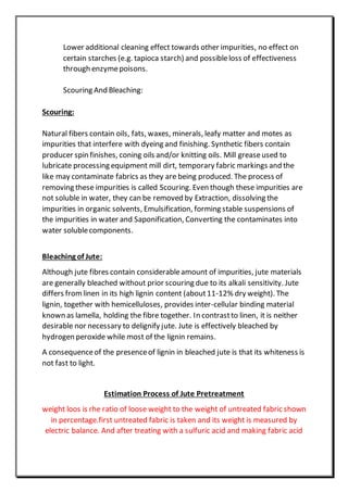 Lower additional cleaning effect towards other impurities, no effect on
certain starches (e.g. tapioca starch) and possibleloss of effectiveness
through enzymepoisons.
Scouring And Bleaching:
Scouring:
Natural fibers contain oils, fats, waxes, minerals, leafy matter and motes as
impurities that interfere with dyeing and finishing. Synthetic fibers contain
producer spin finishes, coning oils and/or knitting oils. Mill greaseused to
lubricate processing equipment mill dirt, temporary fabric markings and the
like may contaminate fabrics as they are being produced. The process of
removing these impurities is called Scouring. Even though these impurities are
not soluble in water, they can be removed by Extraction, dissolving the
impurities in organic solvents, Emulsification, forming stable suspensions of
the impurities in water and Saponification, Converting the contaminates into
water solublecomponents.
Bleaching of Jute:
Although jute fibres contain considerableamount of impurities, jute materials
are generally bleached without prior scouring due to its alkali sensitivity. Jute
differs fromlinen in its high lignin content (about11-12% dry weight). The
lignin, together with hemicelluloses, provides inter-cellular binding material
known as lamella, holding the fibre together. In contrastto linen, it is neither
desirable nor necessary to delignify jute. Jute is effectively bleached by
hydrogen peroxide while most of the lignin remains.
A consequenceof the presenceof lignin in bleached jute is that its whiteness is
not fast to light.
Estimation Process of Jute Pretreatment
weight loos is rhe ratio of loose weight to the weight of untreated fabric shown
in percentage.first untreated fabric is taken and its weight is measured by
electric balance. And after treating with a sulfuric acid and making fabric acid
 