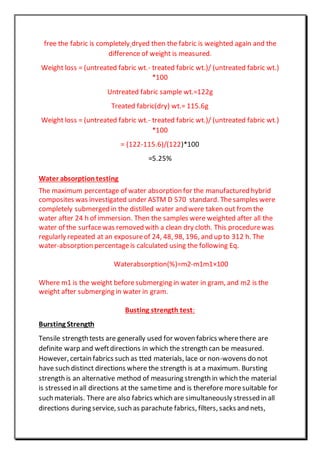 free the fabric is completely dryed then the fabric is weighted again and the
difference of weight is measured.
Weight loss = (untreated fabric wt.- treated fabric wt.)/ (untreated fabric wt.)
*100
Untreated fabric sample wt.=122g
Treated fabric(dry) wt.= 115.6g
Weight loss = (untreated fabric wt.- treated fabric wt.)/ (untreated fabric wt.)
*100
= (122-115.6)/(122)*100
=5.25%
Water absorptiontesting
The maximum percentage of water absorption for the manufactured hybrid
composites was investigated under ASTM D 570 standard. Thesamples were
completely submerged in the distilled water and were taken out from the
water after 24 h of immersion. Then the samples were weighted after all the
water of the surfacewas removed with a clean dry cloth. This procedurewas
regularly repeated at an exposureof 24, 48, 98, 196, and up to 312 h. The
water-absorption percentageis calculated using the following Eq.
Waterabsorption(%)=m2-m1m1×100
Where m1 is the weight beforesubmerging in water in gram, and m2 is the
weight after submerging in water in gram.
Busting strength test:
Bursting Strength
Tensile strength tests are generally used for woven fabrics wherethere are
definite warp and weftdirections in which the strength can be measured.
However, certain fabrics such as tted materials, lace or non-wovens do not
have such distinct directions where the strength is at a maximum. Bursting
strength is an alternative method of measuring strength in which the material
is stressed in all directions at the sametime and is therefore moresuitable for
such materials. There are also fabrics which are simultaneously stressed in all
directions during service, such as parachute fabrics, filters, sacks and nets,
 