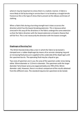 whereit may be important to stress them in a realistic manner. A fabric is
more likely to fail by bursting in service than it is to break by a straighttensile
fractureas this is the type of stress thatis present at the elbows and knees of
clothing.
When a fabric fails during a bursting strength test it does so across the
direction which has the lowest breaking extension. This is becausewhen
stressed in this way all the directions in the fabric undergo the same extension
so that the fabric direction with the lowestextension at break is theone that
will fail first. This is not necessarily the direction with the lowest strength.
Diaphragm of Bursting Test
The British Standard describes a test in which the fabric to be tested is
clamped over a rubber diaphragm by means of an annular clamping ring and
an increasing fluid pressureis applied to the undersideof the diaphragm until
the specimen bursts. The operating fluid may be a liquid or gas.
Two sizes of specimen are in use, the area of the specimen under stress being
either 30mmdiameter or 113mm in diameter. The specimens with the larger
diameter fail at lower pressures (approximately one-fifth of the 30mm
diameter sale). However, there is no direct comparison of the results obtained
fromthe different sizes. The standard requires ten specimens to be tested.
 
