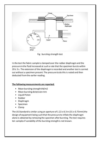 Fig : bursting strength test
In the test the fabric sampleis clamped over the rubber diaphragm and the
pressurein the fluid increased at such a rate that the specimen bursts within
20 ± 3 s. The extension of the diaphragm is recorded and another test is carried
out without a specimen present. The pressureto do this is noted and then
deducted fromthe earlier reading.
The following measurements are reported:
• Mean bursting strength kN/m2
• Mean bursting distension mm
• Liquid Piston
• Rubber
• Diaphragm
• Specimen
• Clamp
The US Standard is similar using an aperture of 1.22 ± 0.3 in (31 ± 0.75mm) the
design of equipment being such that the pressureto inflate the diaphragm
alone is obtained by removing the specimen after bursting. The test requires
ten samples if variability of the bursting strength is not known.
 