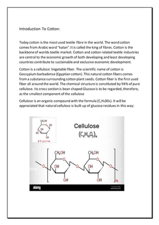 Introduction To Cotton:
Today cotton is the mostused textile fibre in the world. The word cotton
comes from Arabic word "katan".It is called the king of fibres. Cotton is the
backboneof worlds textile market. Cotton and cotton related textile industries
are central to the economic growth of both developing and least developing
countries contribute to sustainableand exclusive economic development.
Cotton is a cellulosic Vegetable fiber. The scientific name of cotton is
Gossypium barbadense(Egyptian cotton). This natural cotton fibers comes
froma substancesurrounding cotton plant seeds. Cotton fiber is the first used
fiber all around the world. The chemical structureis constituted by 94% of pure
cellulose. Its cross section is bean shaped Glucoseis to be regarded, therefore,
as the smallest component of the cellulose
Cellulose is an organic compound with the formula (C,H₁00s). It willbe
appreciated that naturalcellulose is built up of glucoseresidues in this way:
 
