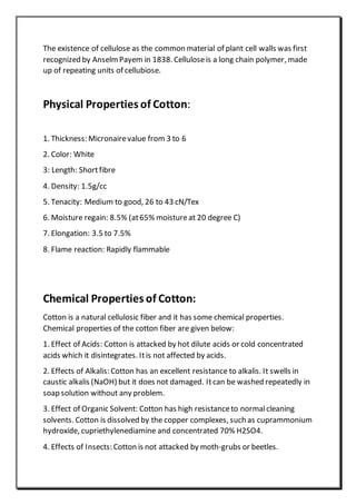 The existence of cellulose as the common material of plant cell walls was first
recognized by AnselmPayem in 1838. Celluloseis a long chain polymer, made
up of repeating units of cellubiose.
Physical Properties of Cotton:
1. Thickness: Micronairevalue from 3 to 6
2. Color: White
3: Length: Shortfibre
4. Density: 1.5g/cc
5. Tenacity: Medium to good, 26 to 43 cN/Tex
6. Moisture regain: 8.5% (at65% moistureat 20 degree C)
7. Elongation: 3.5 to 7.5%
8. Flame reaction: Rapidly flammable
Chemical Properties of Cotton:
Cotton is a natural cellulosic fiber and it has some chemical properties.
Chemical properties of the cotton fiber are given below:
1. Effect of Acids: Cotton is attacked by hot dilute acids or cold concentrated
acids which it disintegrates. Itis not affected by acids.
2. Effects of Alkalis: Cotton has an excellent resistance to alkalis. It swells in
caustic alkalis (NaOH) but it does not damaged. Itcan be washed repeatedly in
soap solution without any problem.
3. Effect of Organic Solvent: Cotton has high resistanceto normalcleaning
solvents. Cotton is dissolved by the copper complexes, such as cuprammonium
hydroxide, cupriethylenediamine and concentrated 70% H2SO4.
4. Effects of Insects: Cotton is not attacked by moth-grubs or beetles.
 