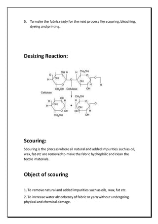 5. To make the fabric ready for the next process like scouring, bleaching,
dyeing and printing.
Desizing Reaction:
Scouring:
Scouring is the process whereall naturaland added impurities such as oil,
wax, fat etc are removed to make the fabric hydrophilic and clean the
textile materials.
Object of scouring
1. To removenatural and added impurities such as oils, wax, fat etc.
2. To increasewater absorbency of fabric or yarn without undergoing
physicaland chemical damage.
 