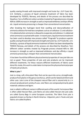 quality sewing threads with improved strength and luster by J. & P Coats ltd.,
U.K. Similarly, a process of liquid ammonia treatment of fabric has been
developed by TEDECO, Norway, and details of the process are described by
Skaathun.Yarn of differentcotton varieties treated byProgradeprocessshowed
40%to 100%increasein strength aswell as improved whitenessand dye affinity
etc. Liquid ammonia processing is cheaper than conventional mercerization.
after breaking the hydrogen bond that swelling and decrystallization of
ammonia cellulose formed two complexes suchas on cellulose-11 and cellulose-
III isobtained when ammonia is allowed to evaporateand cellulose-I is obtained
whenammonia is washedwith water.Inrecentyears,liquid ammonia treatment
has been used to develop new process called "Prograde" to produce superior
quality sewing thread with improved strengthand luster by J. & P Coats ltd., U.K.
Similarly, a proces of liquid ammonia treatment of fabric has been developed by
TEDECO Norway, and details of the process are described by Skaathun. Yarn
different cotton varieties treated by Prograde process showed 40% to 100
increase in strength as well as improved whiteness and dye affinity e Liquid
ammonia processing is cheaper than conventional mercerization.
Ithas been found that different physicochemicalproperties of raw jute fabr are
not so good. These properties of jute and jute products can be improved
different treatments. For these reasons different treatments of fabrics were
donethis study,this workis undertaken to improvethe physicochemicalproper
of dyed jute products.
What is jute ?
Jute is a long, soft, shiny plant fiber that can be spun into corse, strongthreads.
producefromplants in the genus Corchorus, which seefor botanicalinform and
other uses. Jute is one of the cheapest natural fiber and is second only to c in
amount produced and variety of uses. Jute fibers are composed primarily plant
materials cellulose and lignin.
Jute is called in different names in differentparts of the world. Forinstancefiber
is often called Hessian fiber, jute fabrics are also called Hessian clot jute sacks
are called Gunny Bags in some European countries. The fabric from jute is
popularly known as Burlap in North America. InSpanish, jute is Youte and jute
fabrics are called Arpillera
 