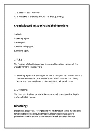 3. To produceclean material.
4. To makethe fabric ready for uniform dyeing, printing.
Chemicals used in scouring and their function:
1. Alkali.
2. Wetting agent.
3. Detergent.
4. Sequestering agent.
5. leveling agent.
1. Alkali:
The function of alkali is to remove the naturalimpurities such as oil, fat,
wax etc fromthe fabric or yarn.
2. Wetting agent:The wetting or surfaceactive agent reduces the surface
tension between the caustic water solution and fabric so that the oil,
waxes and caustic soda are in intimate contact with each other.
3. Detergent:
The detergent is also a surfaceactive agent which is used for cleaning the
surfaceof fabric or yarn.
Bleaching:
Bleaching is the process for improving the whiteness of textile materials by
removing the naturalcolouring matters. Bleaching produces a pure,
permanent and basic white effect on fabric which is suitable for level
 