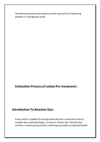 Therefore the presence of catalysts are the causeof loss of bleaching
powder i.e. hydrogen per oxide.
Estimation Process of cotton Pre-treatment :
Introduction To Reactive Dye:
A dye, which is capable of reacting chemically with a substrateto form a
covalent dye substratelinkage, is known as reactive dye. Here the dye
contains a reactive group and this reactive group makes covalent bond with
 