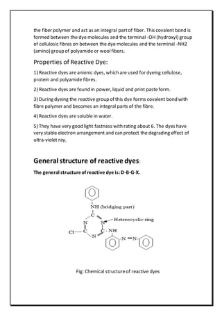 the fiber polymer and act as an integral partof fiber. This covalent bond is
formed between the dye molecules and the terminal -OH (hydroxyl) group
of cellulosic fibres on between the dye molecules and the terminal -NH2
(amino) group of polyamide or woolfibers.
Properties of Reactive Dye:
1) Reactive dyes are anionic dyes, which are used for dyeing cellulose,
protein and polyamide fibres.
2) Reactive dyes are found in power, liquid and print pasteform.
3) During dyeing the reactive group of this dye forms covalent bond with
fibre polymer and becomes an integral parts of the fibre.
4) Reactive dyes are soluble in water.
5) They have very good light fastness with rating about 6. The dyes have
very stable electron arrangement and can protect the degrading effect of
ultra-violet ray.
General structure of reactive dyes:
The general structureof reactive dye is:D-B-G-X.
Fig: Chemical structureof reactive dyes
 