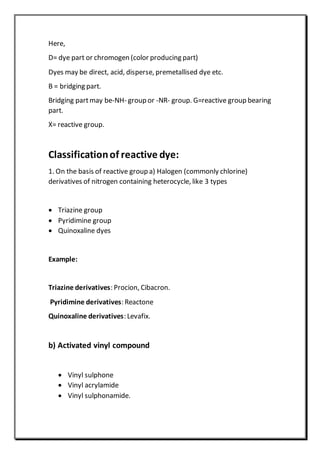 Here,
D= dye part or chromogen (color producing part)
Dyes may be direct, acid, disperse, premetallised dye etc.
B = bridging part.
Bridging partmay be-NH- group or -NR- group. G=reactive group bearing
part.
X= reactive group.
Classificationof reactive dye:
1. On the basis of reactive group a) Halogen (commonly chlorine)
derivatives of nitrogen containing heterocycle, like 3 types
 Triazine group
 Pyridimine group
 Quinoxaline dyes
Example:
Triazine derivatives: Procion, Cibacron.
Pyridimine derivatives: Reactone
Quinoxaline derivatives: Levafix.
b) Activated vinyl compound
 Vinyl sulphone
 Vinyl acrylamide
 Vinyl sulphonamide.
 