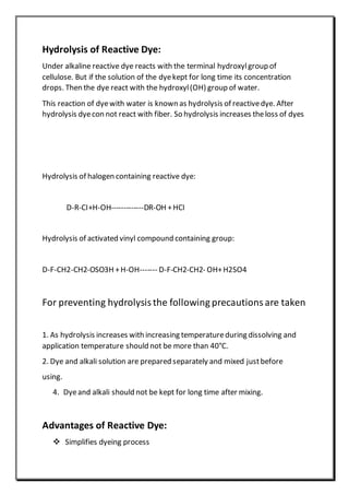 Hydrolysis of Reactive Dye:
Under alkaline reactive dye reacts with the terminal hydroxylgroup of
cellulose. But if the solution of the dyekept for long time its concentration
drops. Then the dye react with the hydroxyl(OH) group of water.
This reaction of dyewith water is known as hydrolysis of reactivedye. After
hydrolysis dyecon not react with fiber. So hydrolysis increases theloss of dyes
Hydrolysis of halogen containing reactive dye:
D-R-CI+H-OH-------------DR-OH +HCI
Hydrolysis of activated vinyl compound containing group:
D-F-CH2-CH2-OSO3H +H-OH------- D-F-CH2-CH2- OH+H2SO4
For preventing hydrolysisthe following precautionsare taken
1. As hydrolysis increases with increasing temperatureduring dissolving and
application temperature should not be more than 40°C.
2. Dye and alkali solution are prepared separately and mixed justbefore
using.
4. Dyeand alkali should not be kept for long time after mixing.
Advantages of Reactive Dye:
 Simplifies dyeing process
 