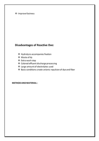  Improvefastness
Disadvantages of Reactive Dve:
 Hydrolysis accompanies fixation
 Waste of dy
 Extra wash step
 Colored effluent dischargeprocessing
 Large amountof electrolytes used
 Basic conditions create anionic repulsion of dyeand fiber
METHOD AND MATERIAL :
 