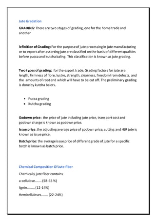 Jute Gradation
GRADING: Thereare two stages of grading, one for the home trade and
another
lefinitionof Grading: For the purposeof jute processing in jute manufacturing
or to export after assorting juteare classified on the basis of differentqualities
before pucca and kutcha baling. This classification is known as jute grading.
Two types of grading: for the export trade. Grading factors for jute are
length, firmness of fibre, lustre, strength, clearness, freedom from defects, and
the amounts of rootend which will have to be cut off. The preliminary grading
is done by kutcha balers.
• Puccagrading
 Kutcha grading
Godown price: the price of jute including jute price, transportcostand
godown chargeis known as godown price.
Issue price: the adjusting averageprice of godown price, cutting and HJR jute is
known as issueprice.
Batchprice: the averageissueprice of different grade of jute for a specific
batch is known as batch price.
Chemical CompositionOf Jute fiber
Chemically jute fiber contains
a-cellulose....... (58-63 %)
lignin........ (12-14%)
Hemicelluloses....... (22-24%)
 