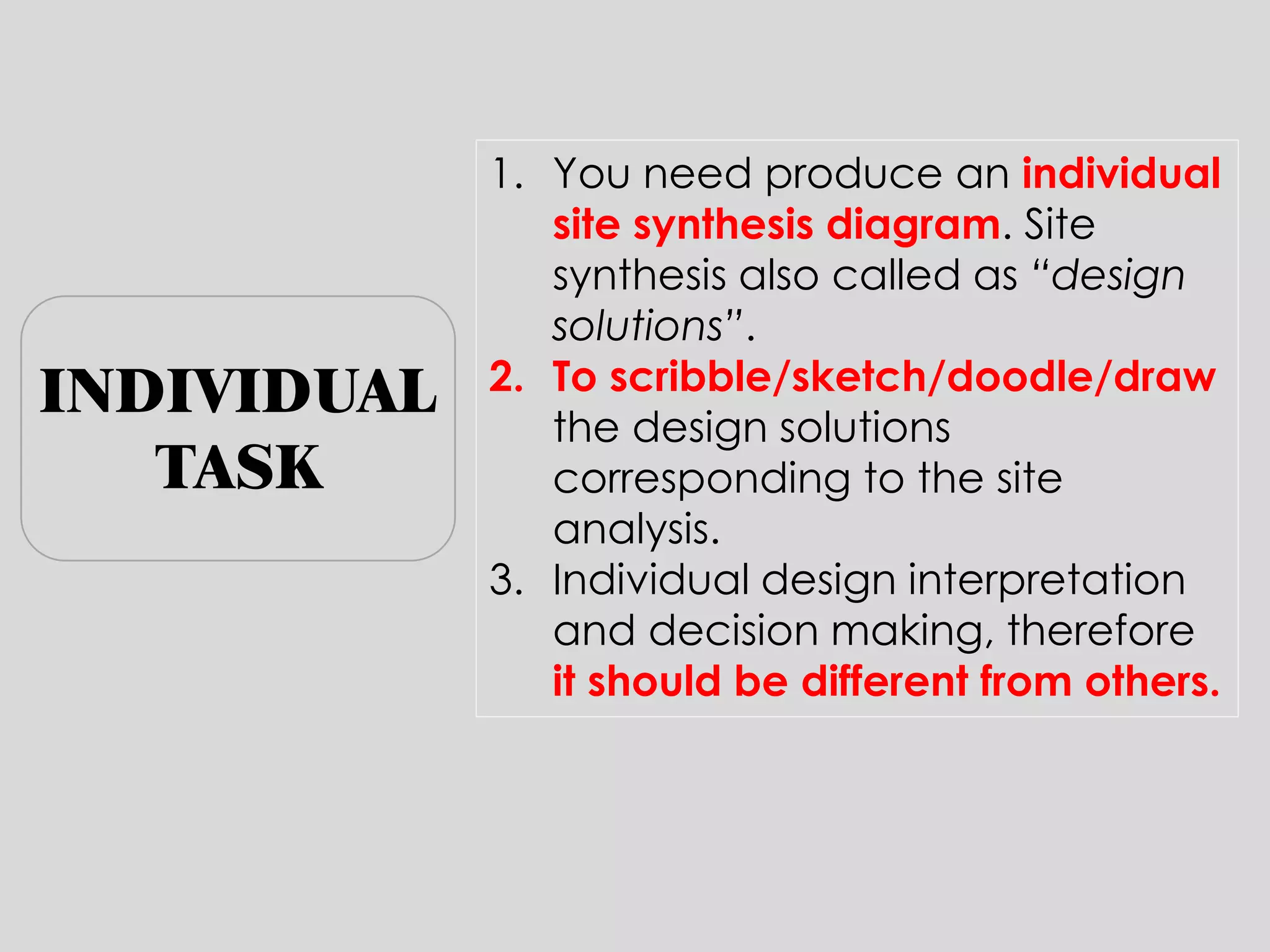 1.You need produce an individual site synthesis diagram. Site synthesis also called as “design solutions”. 
2.To scribble/sketch/doodle/draw the design solutions corresponding to the site analysis. 
3.Individual design interpretation and decision making, therefore it should be different from others. 
INDIVIDUAL TASK  