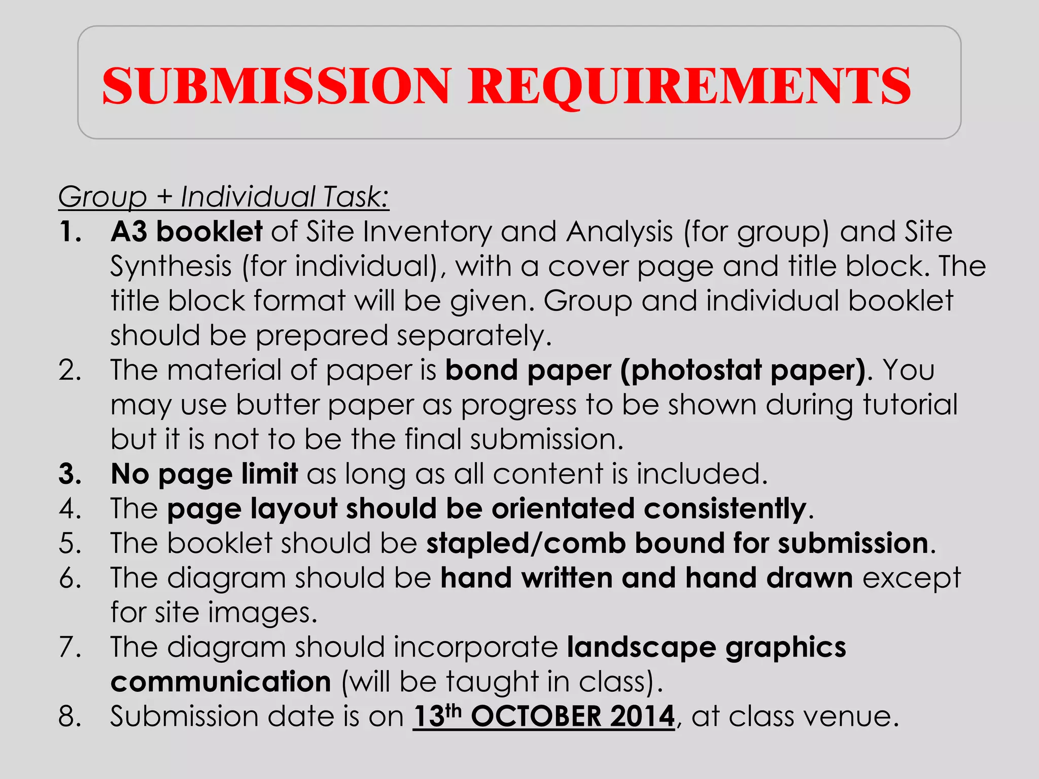 SUBMISSION REQUIREMENTS 
Group + Individual Task: 
1.A3 booklet of Site Inventory and Analysis (for group) and Site Synthesis (for individual), with a cover page and title block. The title block format will be given. Group and individual booklet should be prepared separately. 
2.The material of paper is bond paper (photostat paper). You may use butter paper as progress to be shown during tutorial but it is not to be the final submission. 
3.No page limit as long as all content is included. 
4.The page layout should be orientated consistently. 
5.The booklet should be stapled/comb bound for submission. 
6.The diagram should be hand written and hand drawn except for site images. 
7.The diagram should incorporate landscape graphics communication (will be taught in class). 
8.Submission date is on 13th OCTOBER 2014, at class venue.  