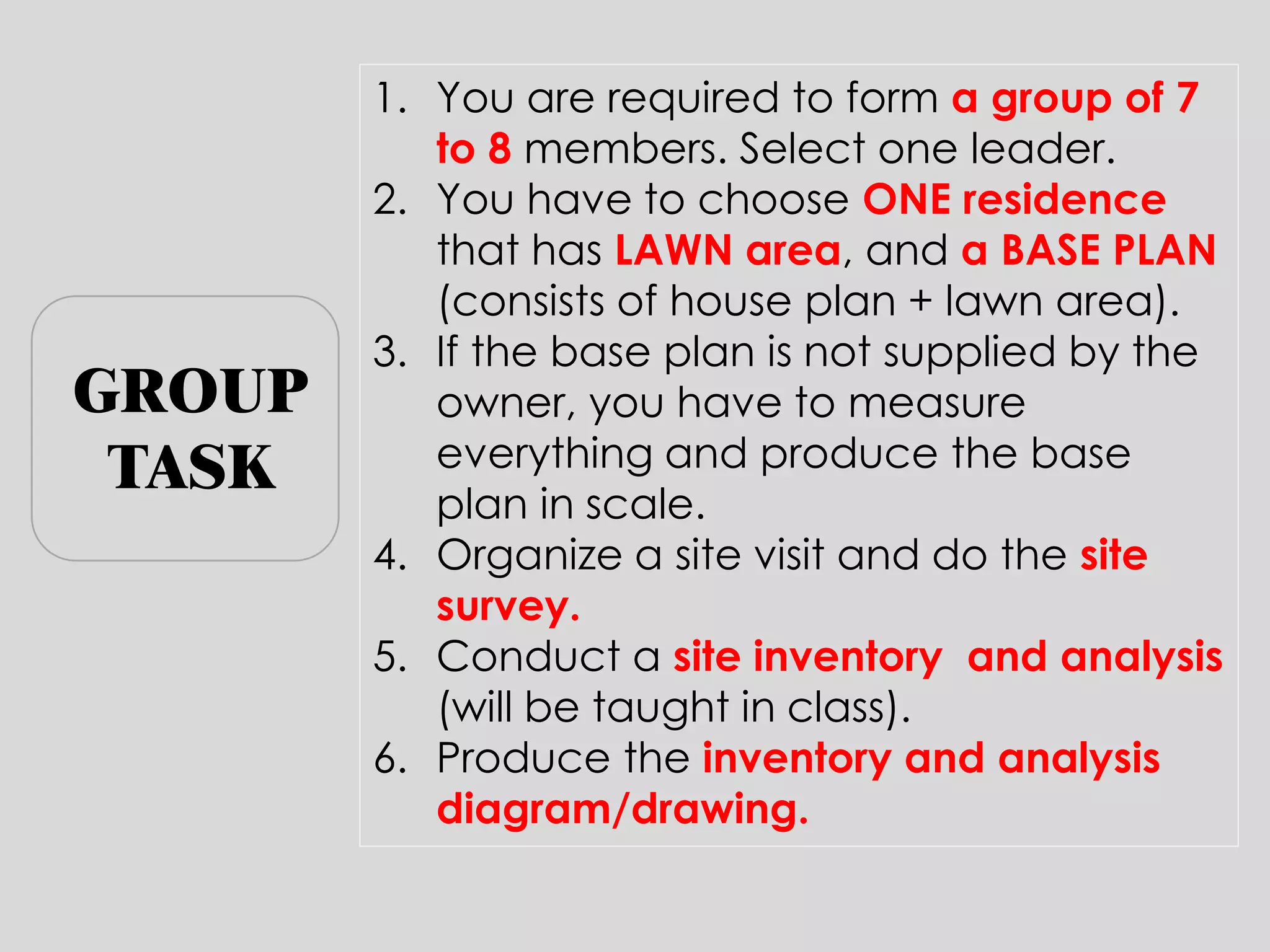 1.You are required to form a group of 7 to 8 members. Select one leader. 
2.You have to choose ONE residence that has LAWN area, and a BASE PLAN (consists of house plan + lawn area). 
3.If the base plan is not supplied by the owner, you have to measure everything and produce the base plan in scale. 
4.Organize a site visit and do the site survey. 
5.Conduct a site inventory and analysis (will be taught in class). 
6.Produce the inventory and analysis diagram/drawing. 
GROUP TASK  