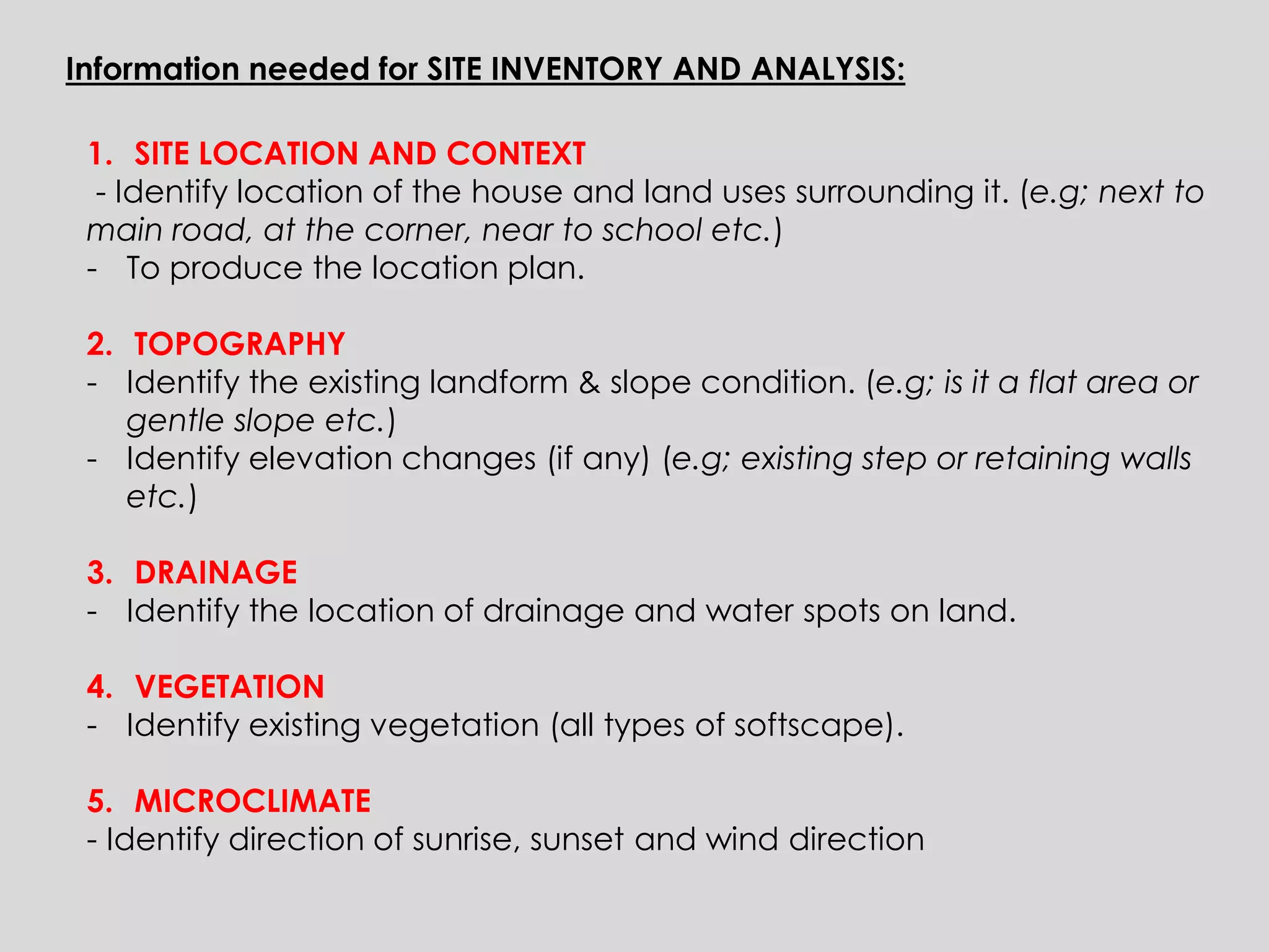 Information needed for SITE INVENTORY AND ANALYSIS: 
1.SITE LOCATION AND CONTEXT - Identify location of the house and land uses surrounding it. (e.g; next to main road, at the corner, near to school etc.) 
-To produce the location plan. 
2.TOPOGRAPHY 
-Identify the existing landform & slope condition. (e.g; is it a flat area or gentle slope etc.) 
-Identify elevation changes (if any) (e.g; existing step or retaining walls etc.) 
3.DRAINAGE 
-Identify the location of drainage and water spots on land. 
4.VEGETATION 
-Identify existing vegetation (all types of softscape). 
5.MICROCLIMATE - Identify direction of sunrise, sunset and wind direction  