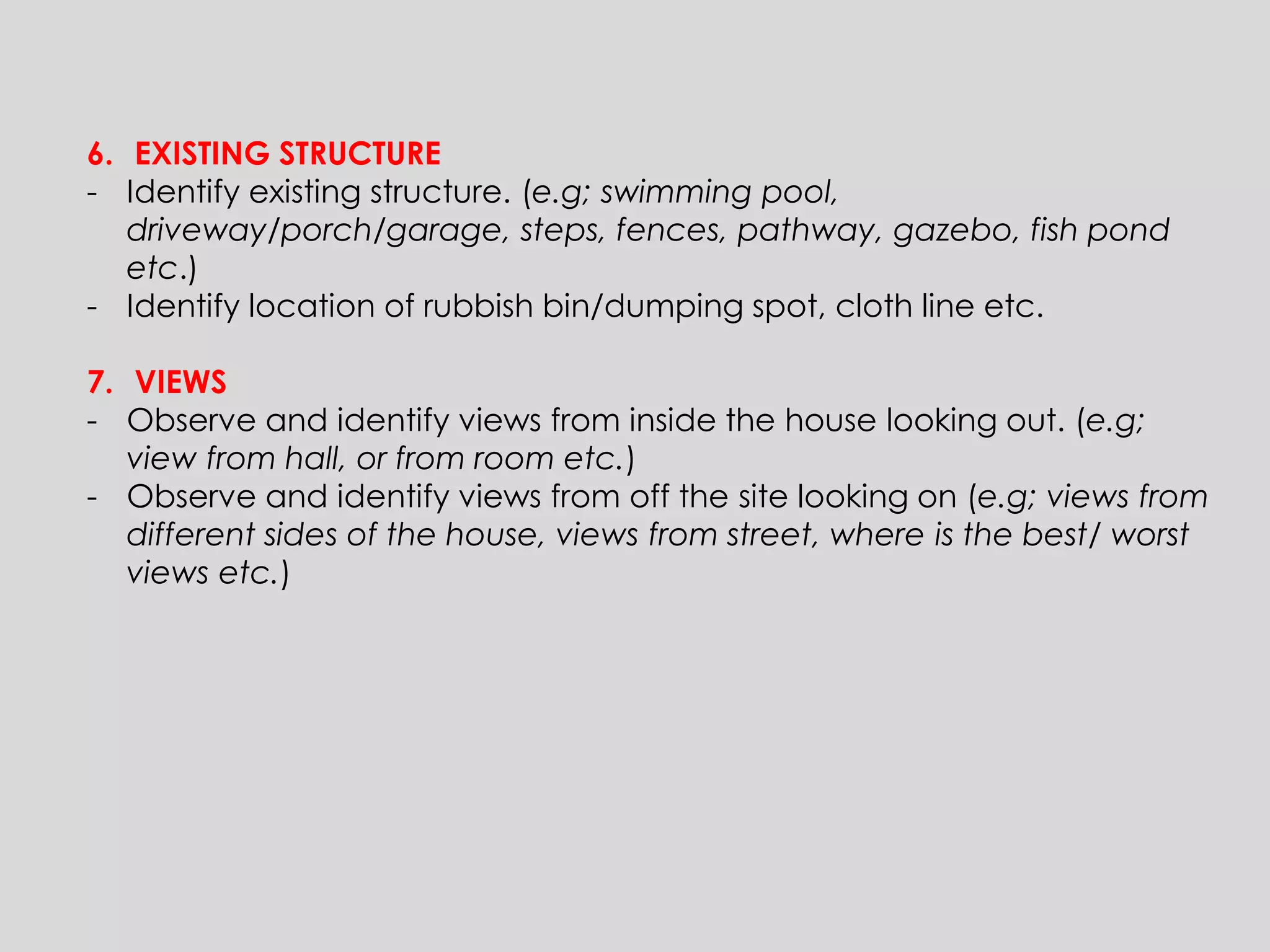 6.EXISTING STRUCTURE 
-Identify existing structure. (e.g; swimming pool, driveway/porch/garage, steps, fences, pathway, gazebo, fish pond etc.) 
-Identify location of rubbish bin/dumping spot, cloth line etc. 
7.VIEWS 
-Observe and identify views from inside the house looking out. (e.g; view from hall, or from room etc.) 
-Observe and identify views from off the site looking on (e.g; views from different sides of the house, views from street, where is the best/ worst views etc.)  