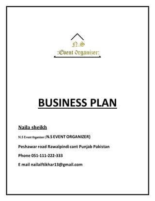 BUSINESS PLAN
Naila sheikh
N.S Event 0rganizer (N.S EVENT ORGANIZER)
Peshawar road Rawalpindicant Punjab Pakistan
Phone 051-111-222-333
E mail nailaiftikhar13@gmail.com
 