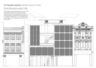 5.1 Facade scheme: Bifold vertical shutter:
Front Elevation scale 1: 100
The facade covered the opening of most of the
space, leaving the entrance and the main
circulation in void to lure people to the interior
of the building. The building is facing west so it
is covered to shield from sun. The bifold louvre
can be open up in windy day to have the view
to the street.
 