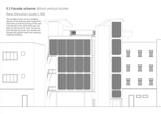 5.1 Facade scheme: Bifold vertical shutter
Rear Elevation scale 1: 100
The wooden louver act as a shading
devices of the balcony open toward the
back lane so that the privacy of the user
is protected at the same time user can
open up the louver for view. The louvre
and the balcony works as a double skin
facade that prevent heat from entering
inside the building
 