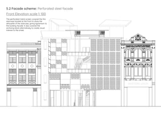 5.2 Facade scheme: Perforated steel facade
Front Elevation scale 1: 100
The perforated metal screen covered the fire
staircase located at the front to show the
silhouette of the staircase, giving dynamism to
the building facade. It also covered the
archiving block alternatively to create visual
interest to the street.
 