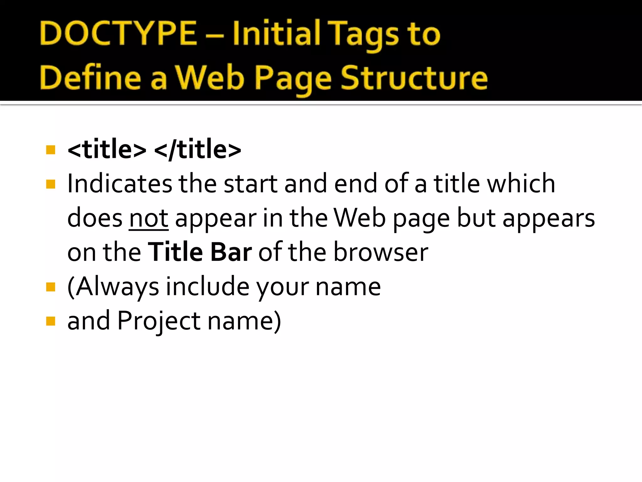 DOCTYPE – Initial Tags to Define a Web Page Structure<title> </title>Indicates the start and end of a title which does not appear in the Web page but appears on the Title Bar of the browser(Always include your name and Project name)