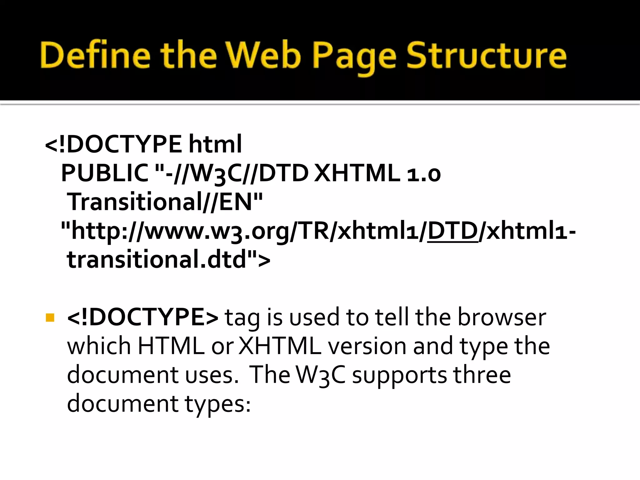 Define the Web Page Structure<!DOCTYPE html   PUBLIC "-//W3C//DTD XHTML 1.0 Transitional//EN"   "http://www.w3.org/TR/xhtml1/DTD/xhtml1-transitional.dtd"><!DOCTYPE> tag is used to tell the browser which HTML or XHTML version and type the document uses.  The W3C supports three document types:  