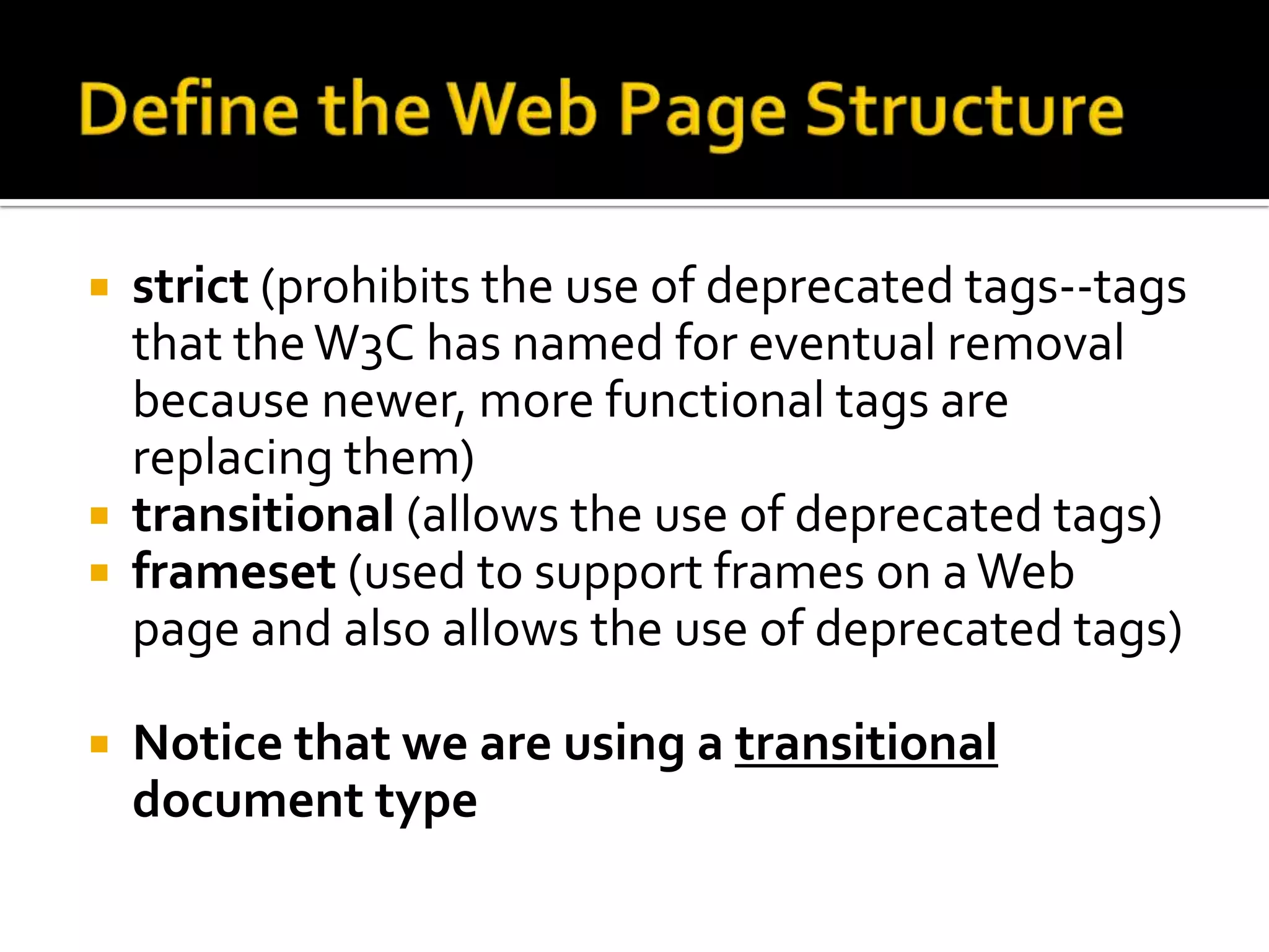 Define the Web Page Structurestrict (prohibits the use of deprecated tags--tags that the W3C has named for eventual removal because newer, more functional tags are replacing them)transitional (allows the use of deprecated tags)frameset (used to support frames on a Web page and also allows the use of deprecated tags) Notice that we are using a transitional document type