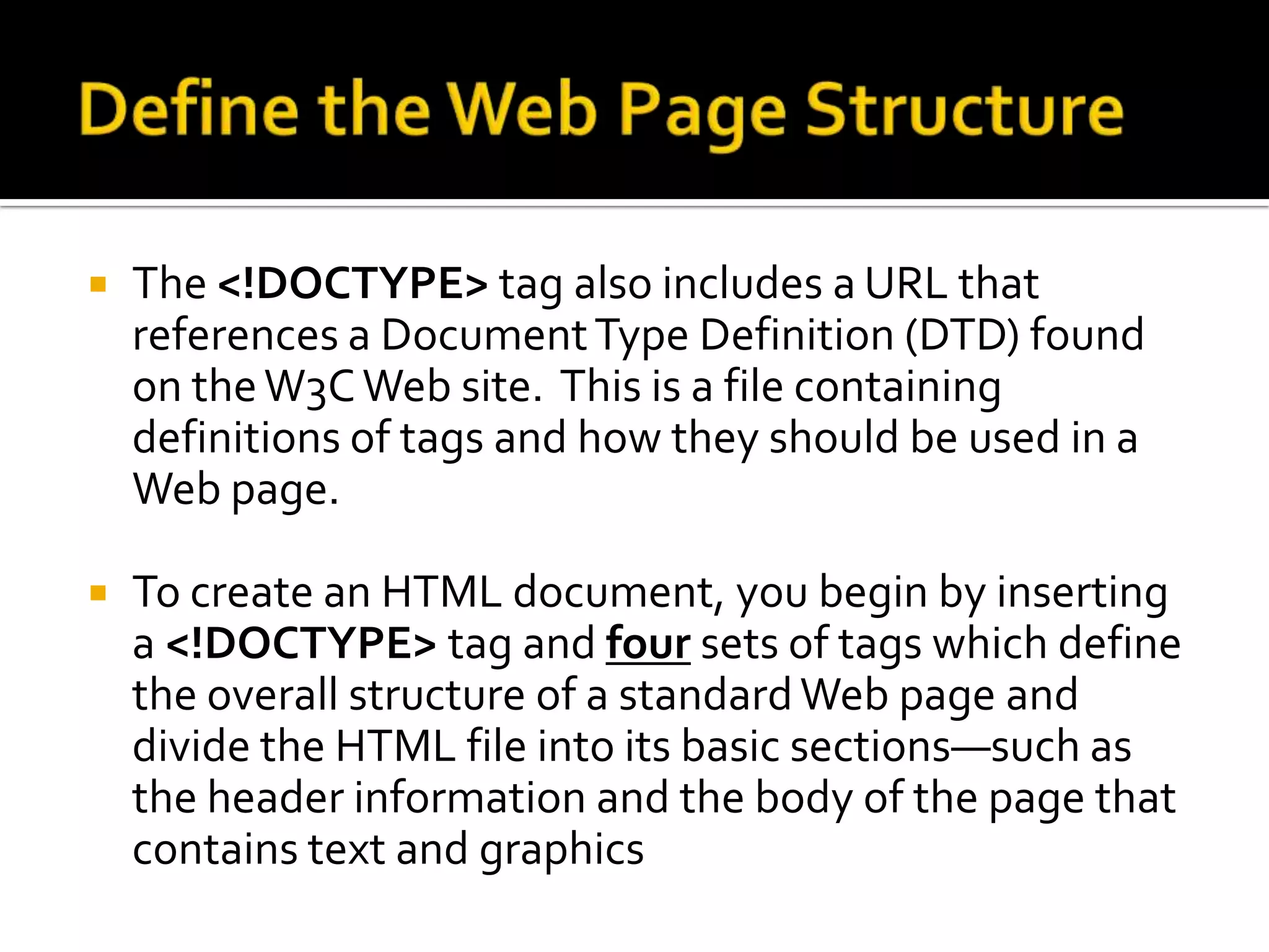 Define the Web Page StructureThe <!DOCTYPE> tag also includes a URL that references a Document Type Definition (DTD) found on the W3C Web site.  This is a file containing definitions of tags and how they should be used in a Web page.To create an HTML document, you begin by inserting a <!DOCTYPE> tag and four sets of tags which define the overall structure of a standard Web page and divide the HTML file into its basic sections—such as the header information and the body of the page that contains text and graphics