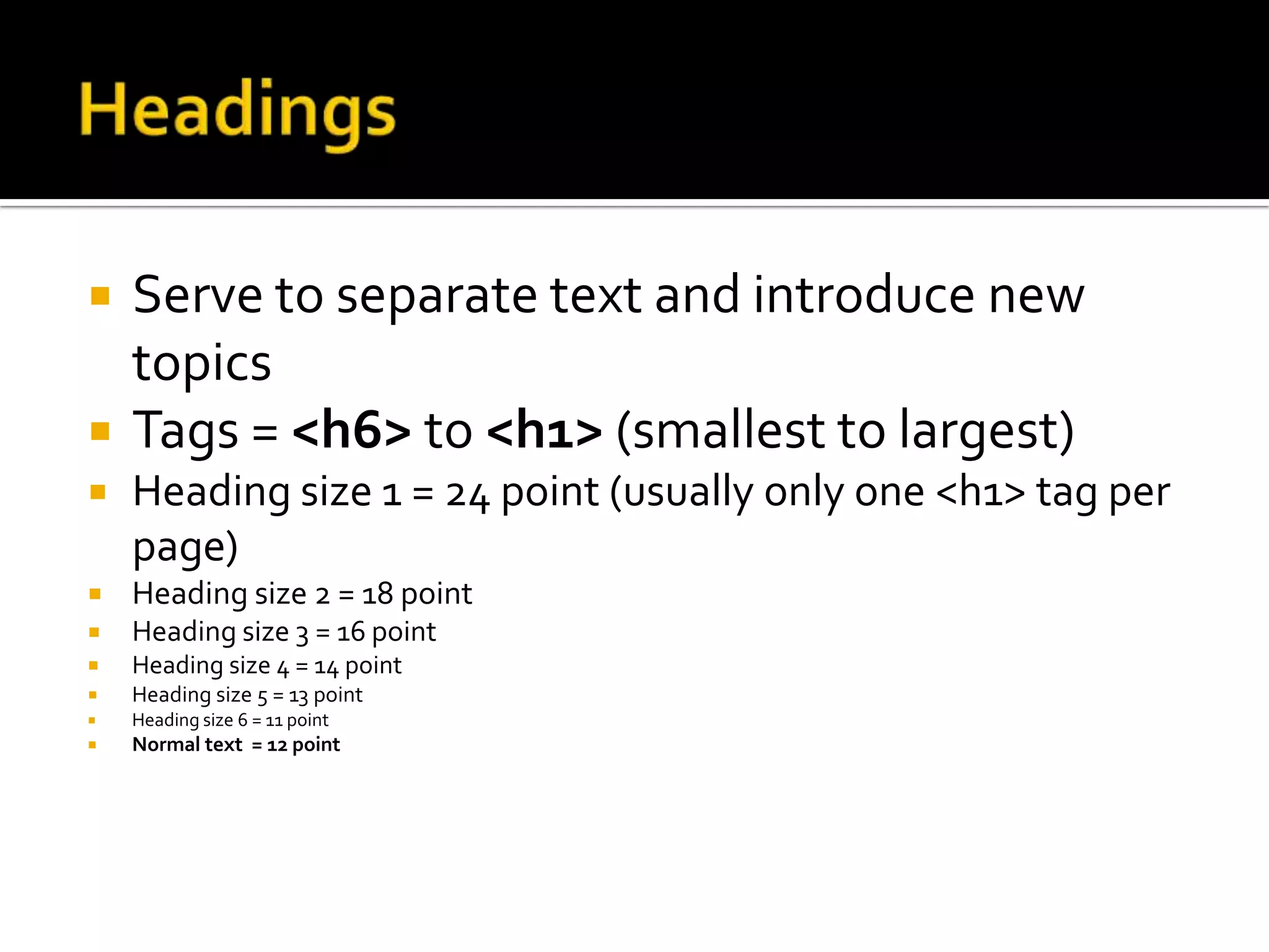 HeadingsServe to separate text and introduce new topicsTags = <h6> to <h1> (smallest to largest)Heading size 1 = 24 point (usually only one <h1> tag per page)Heading size 2 = 18 pointHeading size 3 = 16 pointHeading size 4 = 14 pointHeading size 5 = 13 pointHeading size 6 = 11 pointNormal text  = 12 point