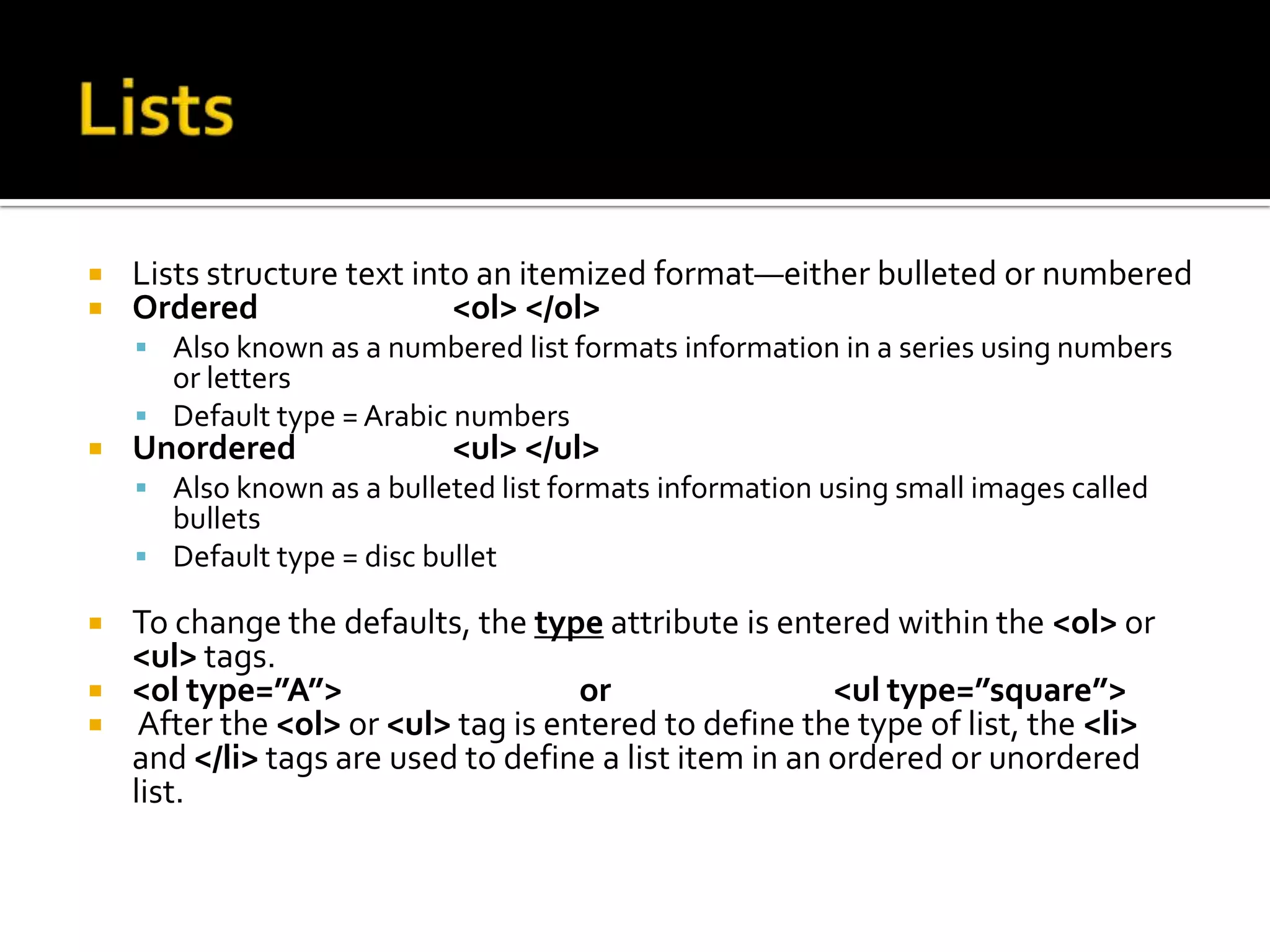 ListsLists structure text into an itemized format—either bulleted or numberedOrdered		<ol> </ol>Also known as a numbered list formats information in a series using numbers or lettersDefault type = Arabic numbersUnordered		<ul> </ul>	Also known as a bulleted list formats information using small images called bulletsDefault type = disc bulletTo change the defaults, the type attribute is entered within the <ol> or <ul> tags.<ol type=”A”>  		or 		<ul type=”square”> After the <ol> or <ul> tag is entered to define the type of list, the <li> and </li> tags are used to define a list item in an ordered or unordered list.