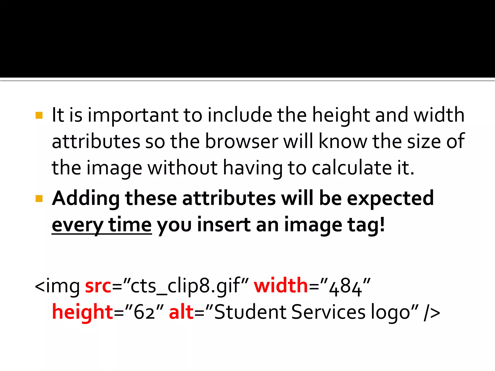 It is important to include the height and width attributes so the browser will know the size of the image without having to calculate it.Adding these attributes will be expected every time you insert an image tag!<imgsrc=”cts_clip8.gif” width=”484” height=”62” alt=”Student Services logo” />