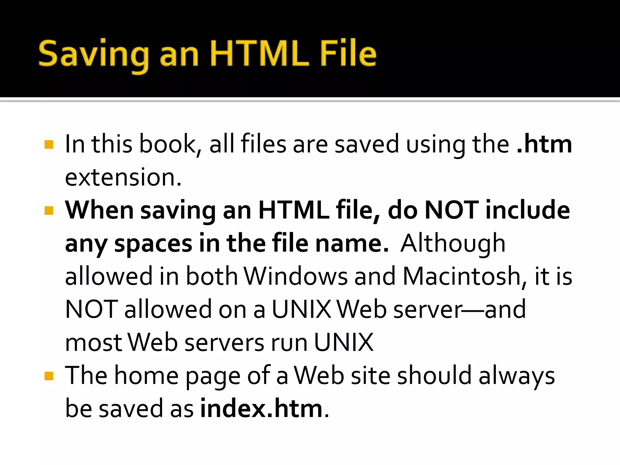 Saving an HTML FileIn this book, all files are saved using the .htm extension.  When saving an HTML file, do NOT include any spaces in the file name.  Although allowed in both Windows and Macintosh, it is NOT allowed on a UNIX Web server—and most Web servers run UNIXThe home page of a Web site should always be saved as index.htm.