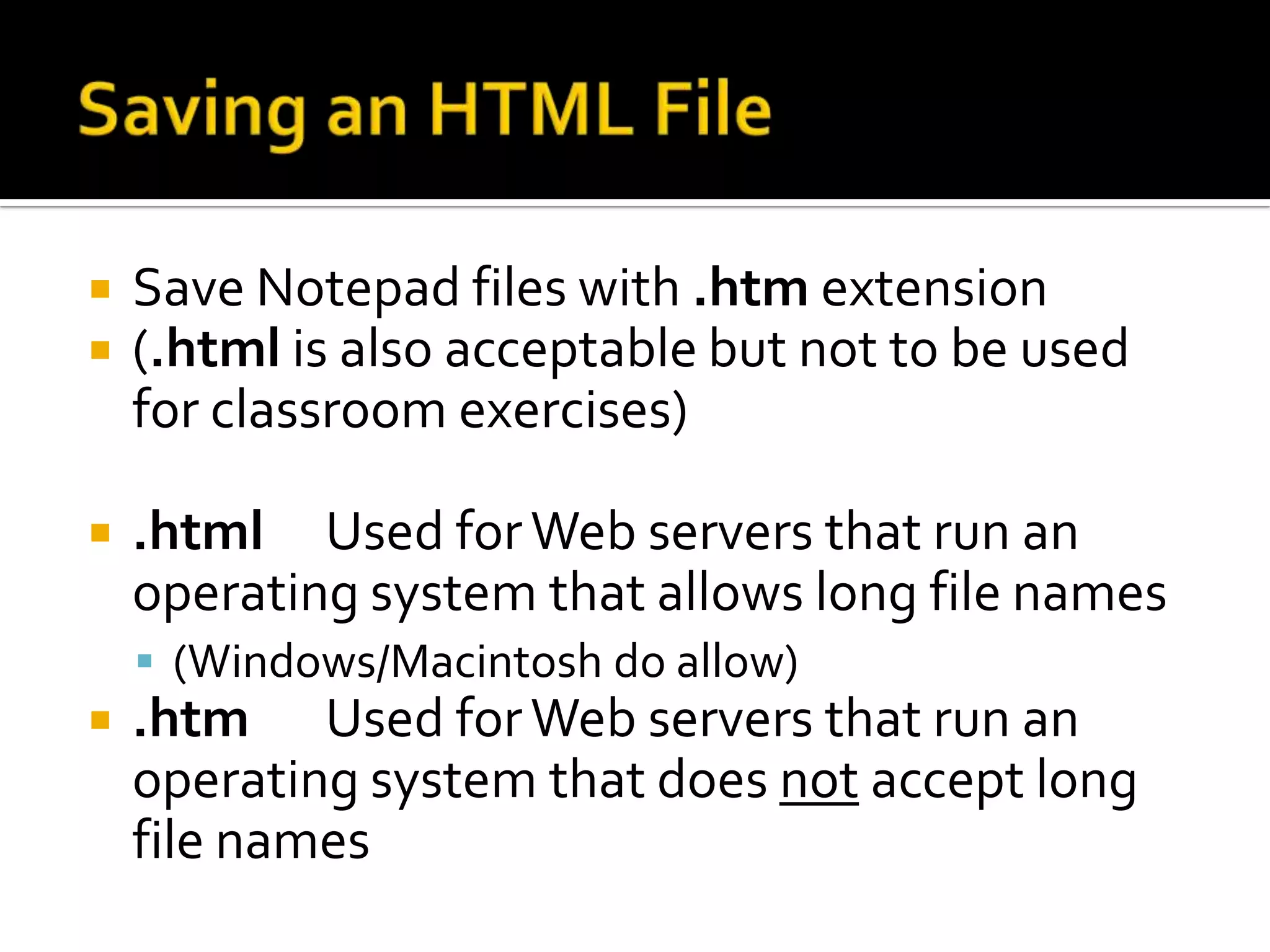 Saving an HTML FileSave Notepad files with .htm extension(.html is also acceptable but not to be used for classroom exercises).html	Used for Web servers that run an operating system that allows long file names(Windows/Macintosh do allow).htm	Used for Web servers that run an operating system that does not accept long file names
