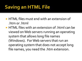 Saving an HTML FileHTML files must end with an extension of .htm or .htmlHTML files with an extension of .html can be viewed on Web servers running an operating system that allows long file names (Windows).  For Web servers that run an operating system that does not accept long file names, you need the .htm extension.