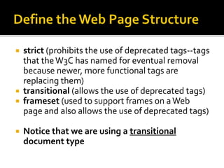 Define the Web Page Structurestrict (prohibits the use of deprecated tags--tags that the W3C has named for eventual removal because newer, more functional tags are replacing them)transitional (allows the use of deprecated tags)frameset (used to support frames on a Web page and also allows the use of deprecated tags) Notice that we are using a transitional document type