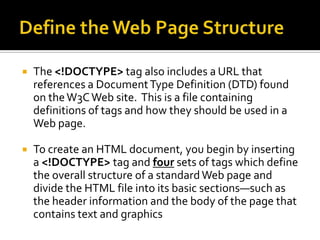 Define the Web Page StructureThe <!DOCTYPE> tag also includes a URL that references a Document Type Definition (DTD) found on the W3C Web site.  This is a file containing definitions of tags and how they should be used in a Web page.To create an HTML document, you begin by inserting a <!DOCTYPE> tag and four sets of tags which define the overall structure of a standard Web page and divide the HTML file into its basic sections—such as the header information and the body of the page that contains text and graphics