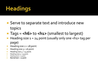 HeadingsServe to separate text and introduce new topicsTags = <h6> to <h1> (smallest to largest)Heading size 1 = 24 point (usually only one <h1> tag per page)Heading size 2 = 18 pointHeading size 3 = 16 pointHeading size 4 = 14 pointHeading size 5 = 13 pointHeading size 6 = 11 pointNormal text  = 12 point