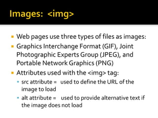 Images:  <img>Web pages use three types of files as images:  Graphics Interchange Format (GIF), Joint Photographic Experts Group (JPEG), and Portable Network Graphics (PNG)Attributes used with the <img> tag:src attribute =   used to define the URL of the image to loadalt attribute =    used to provide alternative text if the image does not load