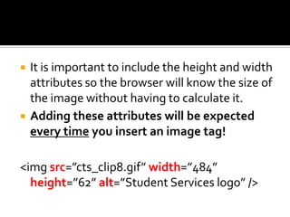 It is important to include the height and width attributes so the browser will know the size of the image without having to calculate it.Adding these attributes will be expected every time you insert an image tag!<imgsrc=”cts_clip8.gif” width=”484” height=”62” alt=”Student Services logo” />