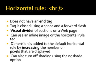 Horizontal rule:  <hr />Does not have an end tagTag is closed using a space and a forward slash Visual divider of sections on a Web page Can use an inline image or the horizontal rule tag Dimension is added to the default horizontal rule by increasing the number of pixels that are displayed Can also turn off shading using the noshade option