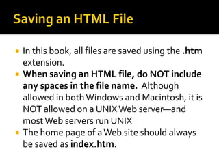 Saving an HTML FileIn this book, all files are saved using the .htm extension.  When saving an HTML file, do NOT include any spaces in the file name.  Although allowed in both Windows and Macintosh, it is NOT allowed on a UNIX Web server—and most Web servers run UNIXThe home page of a Web site should always be saved as index.htm.