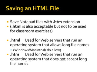 Saving an HTML FileSave Notepad files with .htm extension(.html is also acceptable but not to be used for classroom exercises).html	Used for Web servers that run an operating system that allows long file names(Windows/Macintosh do allow).htm	Used for Web servers that run an operating system that does not accept long file names