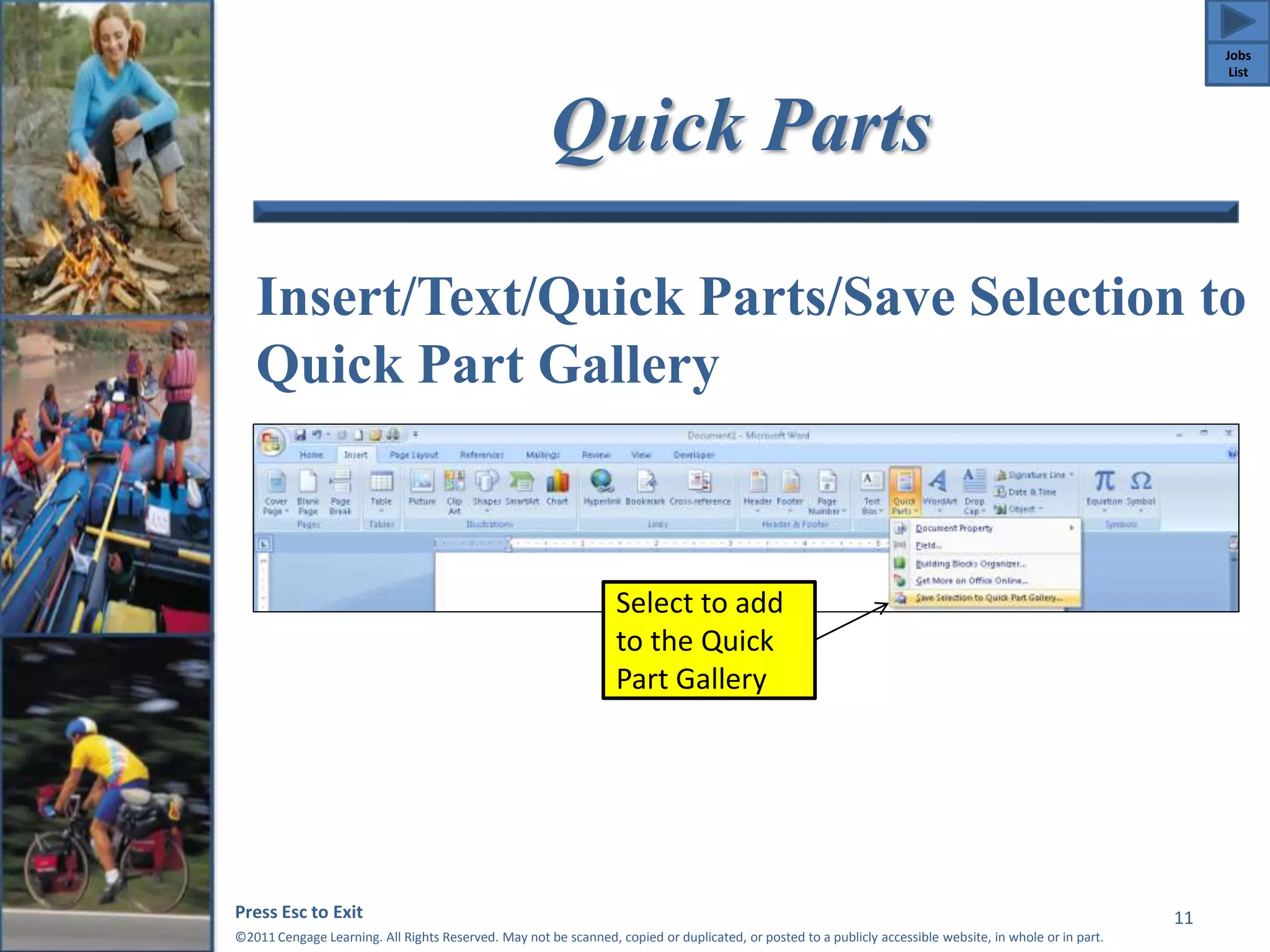 Quick Parts 
Insert/Text/Quick Parts/Save Selection to 
Quick Part Gallery 
Press Esc to Exit 
©2011 Cengage Learning. All Rights Reserved. May not be scanned, copied or duplicated, or posted to a publicly accessible website, in whole or in part. 
11 
Select to add 
to the Quick 
Part Gallery 
Jobs 
List 
 