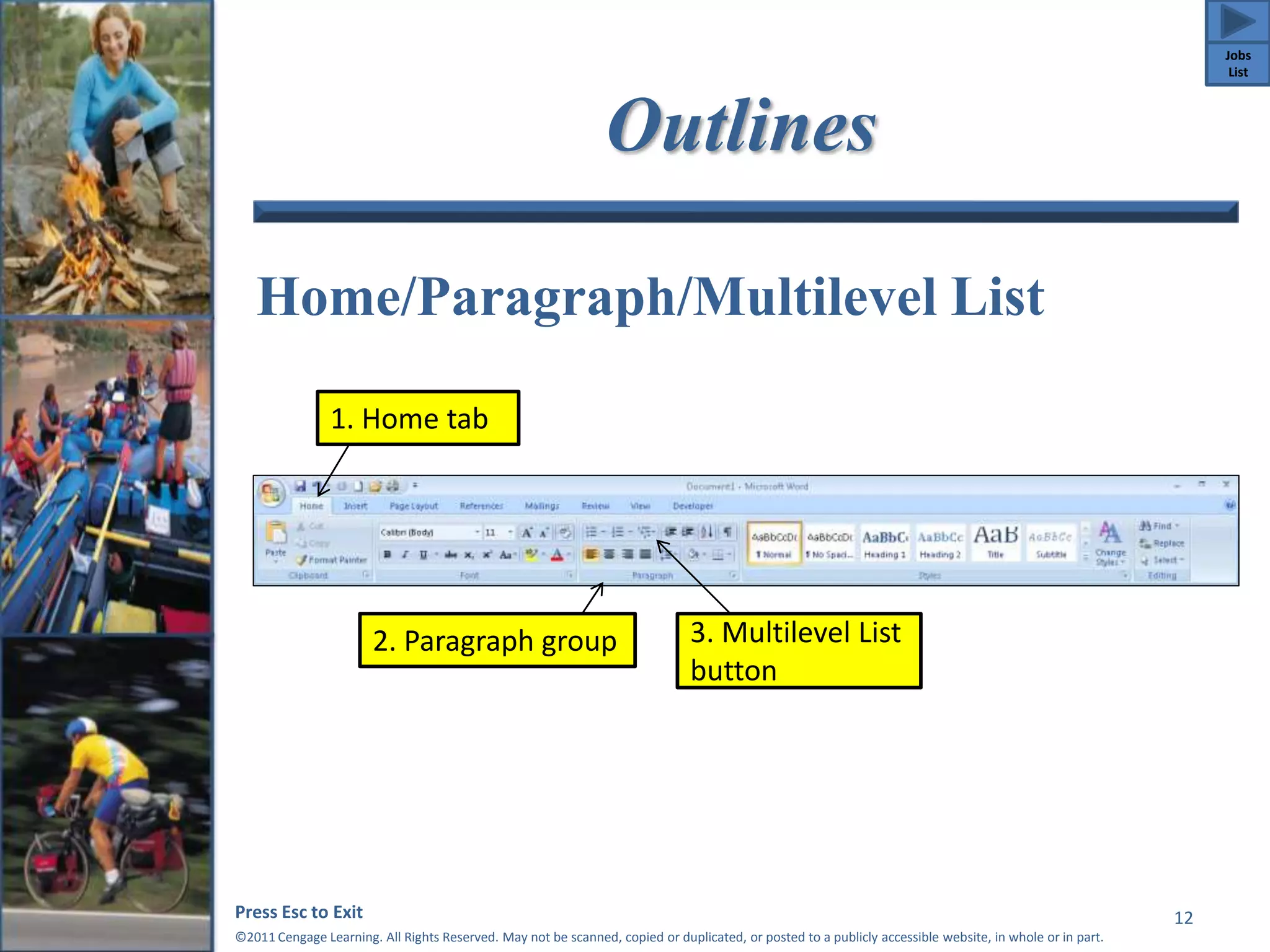 Outlines 
Home/Paragraph/Multilevel List 
Press Esc to Exit 
©2011 Cengage Learning. All Rights Reserved. May not be scanned, copied or duplicated, or posted to a publicly accessible website, in whole or in part. 
12 
1. Home tab 
2. Paragraph group 3. Multilevel List 
button 
Jobs 
List 
 