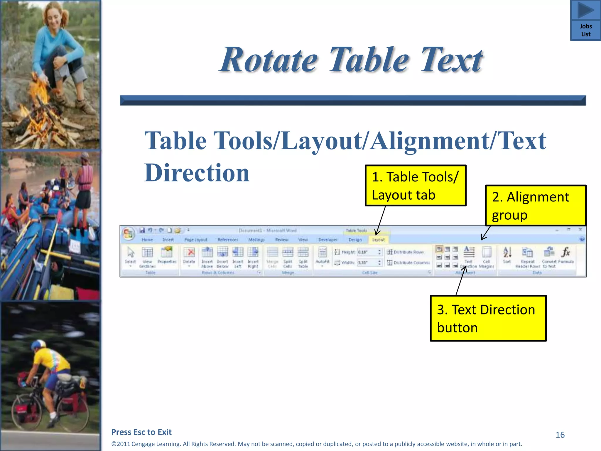 Rotate Table Text 
Table Tools/Layout/Alignment/Text 
Direction 
1. Table Tools/ 
Layout tab 2. Alignment 
Press Esc to Exit 
©2011 Cengage Learning. All Rights Reserved. May not be scanned, copied or duplicated, or posted to a publicly accessible website, in whole or in part. 
16 
group 
3. Text Direction 
button 
Jobs 
List 
 