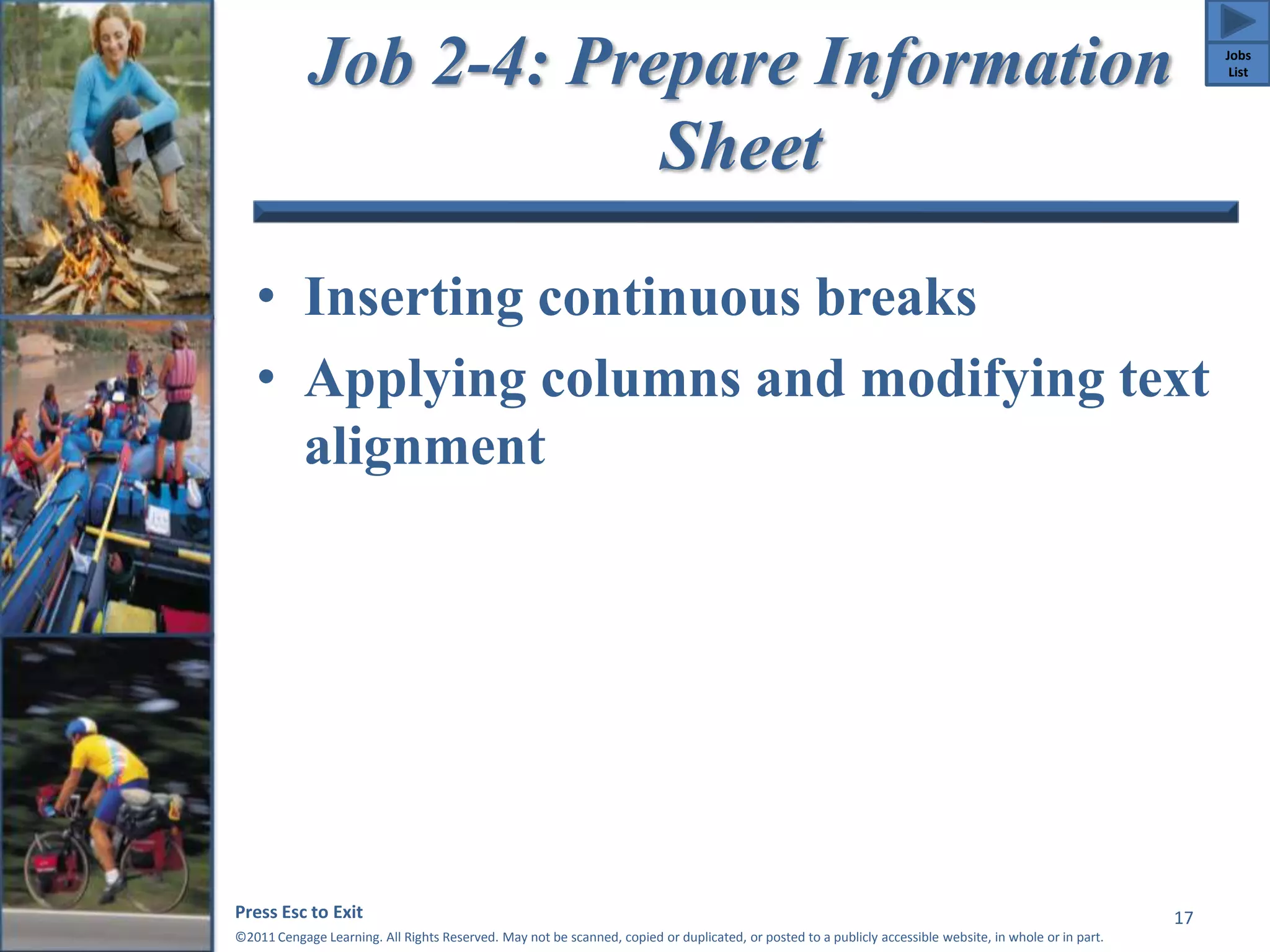 Job 2-4: Prepare Information 
Sheet 
• Inserting continuous breaks 
• Applying columns and modifying text 
alignment 
Press Esc to Exit 
©2011 Cengage Learning. All Rights Reserved. May not be scanned, copied or duplicated, or posted to a publicly accessible website, in whole or in part. 
17 
Jobs 
List 
 