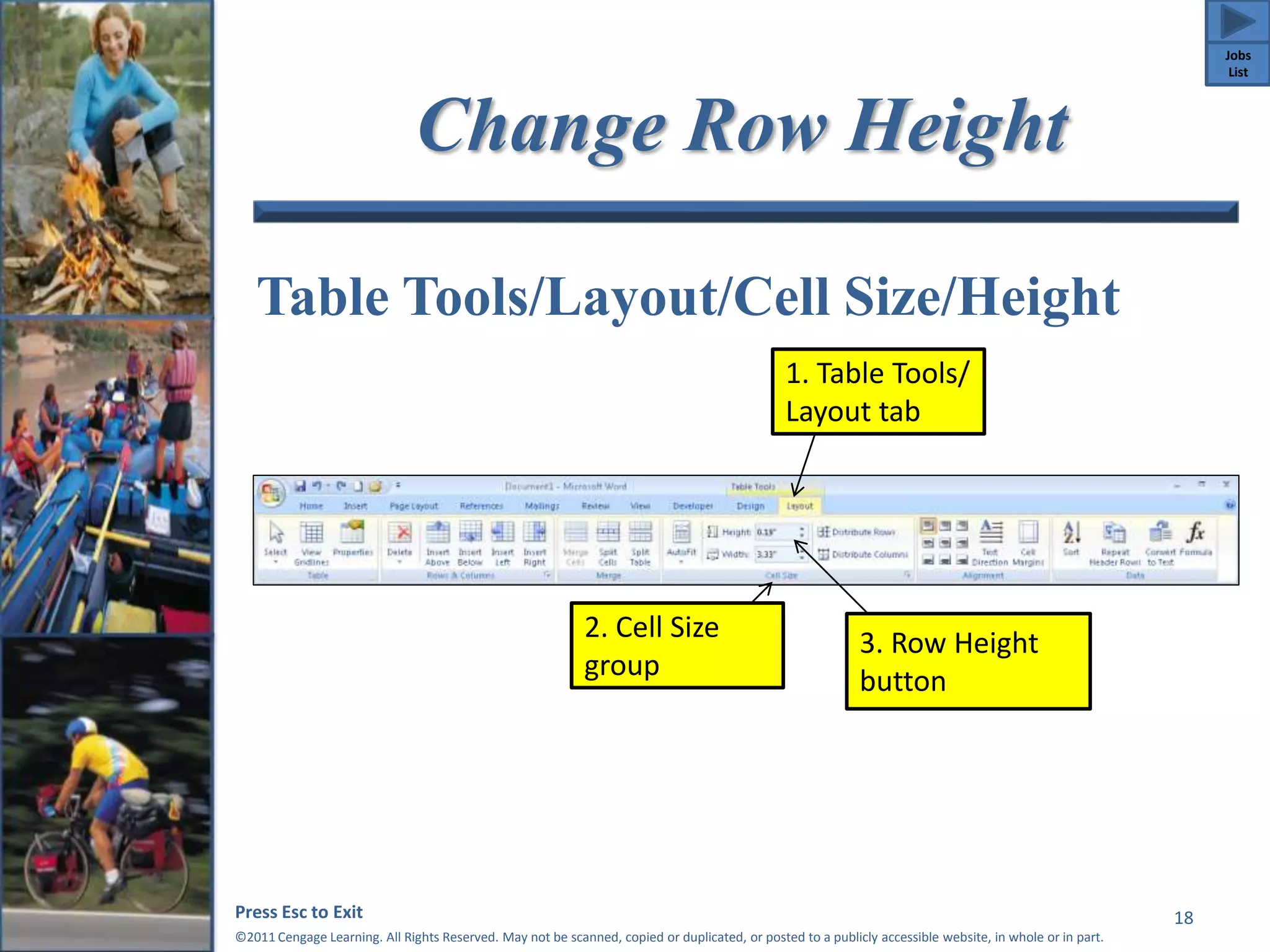 Change Row Height 
Table Tools/Layout/Cell Size/Height 
Press Esc to Exit 
©2011 Cengage Learning. All Rights Reserved. May not be scanned, copied or duplicated, or posted to a publicly accessible website, in whole or in part. 
18 
1. Table Tools/ 
Layout tab 
2. Cell Size 
group 
3. Row Height 
button 
Jobs 
List 
 