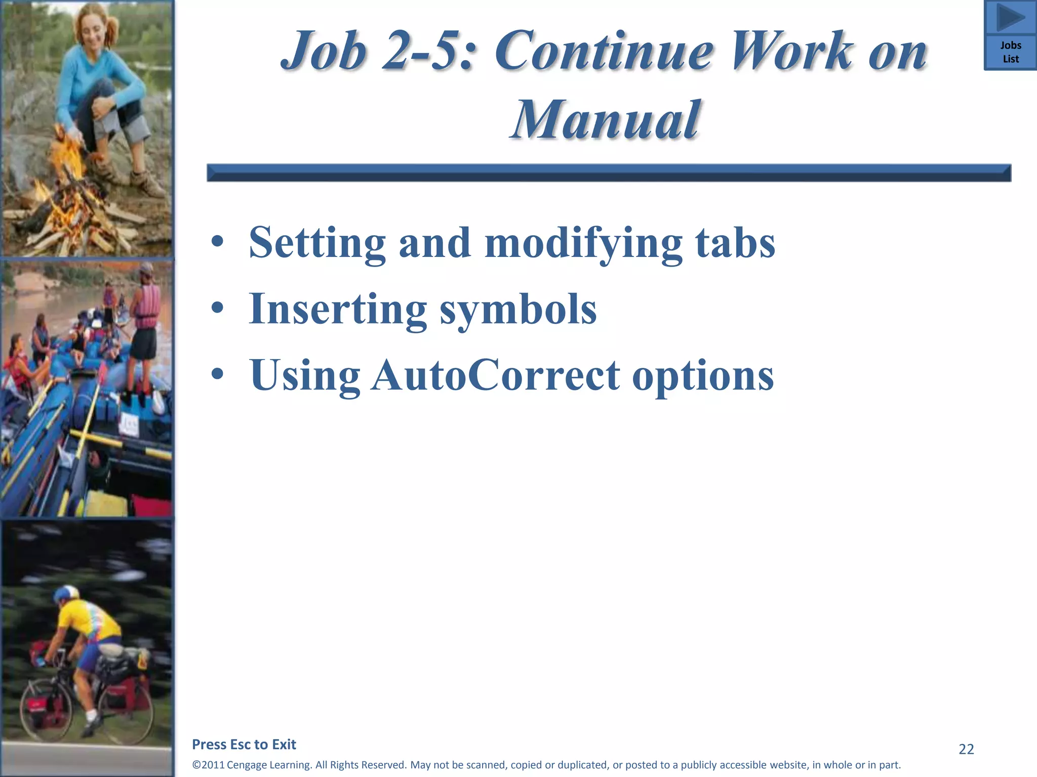 Job 2-5: Continue Work on 
Manual 
• Setting and modifying tabs 
• Inserting symbols 
• Using AutoCorrect options 
Press Esc to Exit 
©2011 Cengage Learning. All Rights Reserved. May not be scanned, copied or duplicated, or posted to a publicly accessible website, in whole or in part. 
22 
Jobs 
List 
 