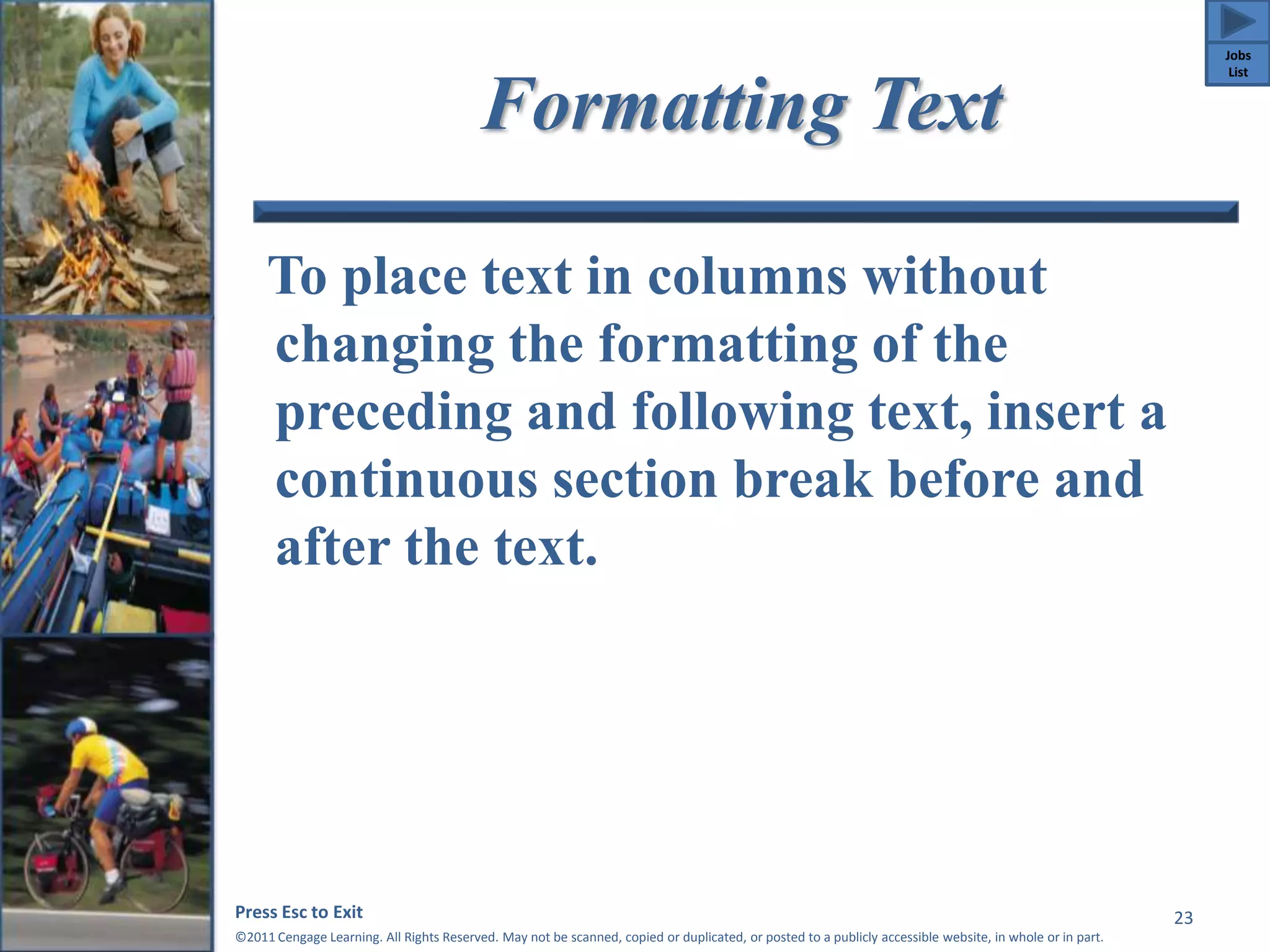 Formatting Text 
To place text in columns without 
changing the formatting of the 
preceding and following text, insert a 
continuous section break before and 
after the text. 
Press Esc to Exit 
©2011 Cengage Learning. All Rights Reserved. May not be scanned, copied or duplicated, or posted to a publicly accessible website, in whole or in part. 
23 
Jobs 
List 
 